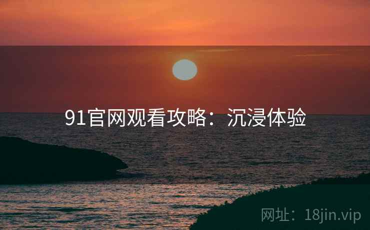 91官网观看攻略：沉浸体验