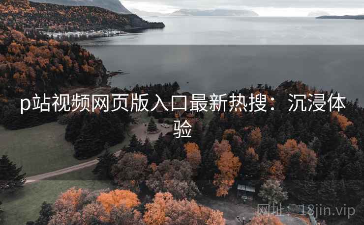 p站视频网页版入口最新热搜：沉浸体验