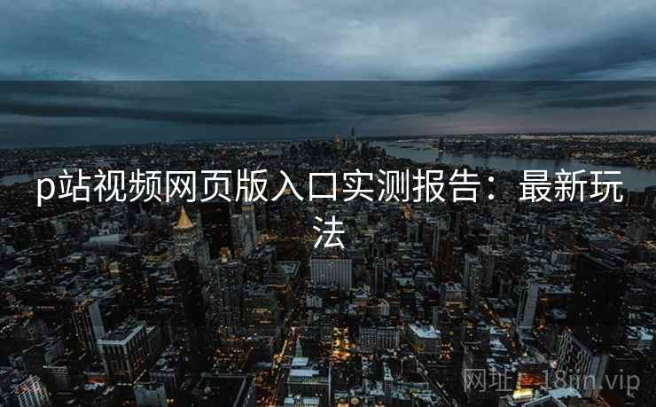 p站视频网页版入口实测报告：最新玩法