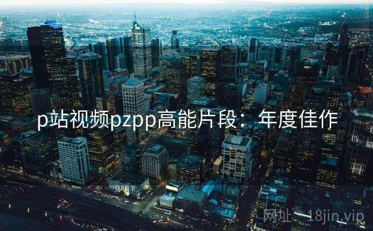p站视频pzpp高能片段：年度佳作