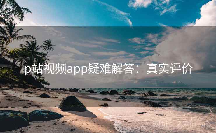 p站视频app疑难解答：真实评价