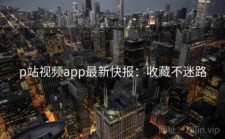 p站视频app最新快报:收藏不迷路 p站视频app最新快报:收藏不迷路